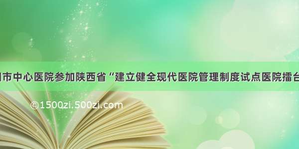 咸阳市中心医院参加陕西省“建立健全现代医院管理制度试点医院擂台赛”