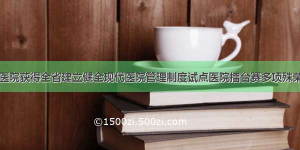 医院获得全省建立健全现代医院管理制度试点医院擂台赛多项殊荣