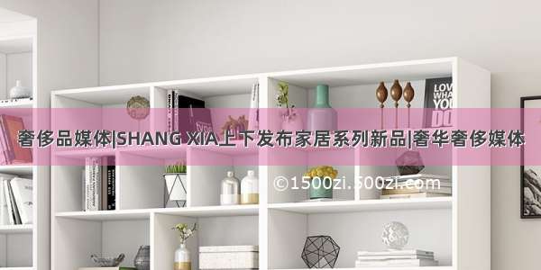 奢侈品媒体|SHANG XIA上下发布家居系列新品|奢华奢侈媒体