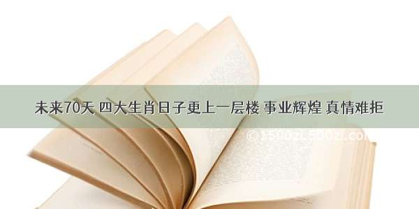 未来70天 四大生肖日子更上一层楼 事业辉煌 真情难拒