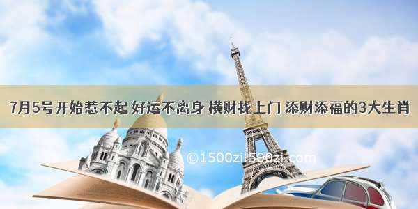 7月5号开始惹不起 好运不离身 横财找上门 添财添福的3大生肖