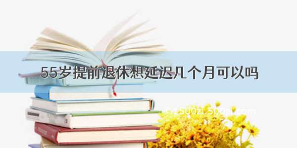 55岁提前退休想延迟几个月可以吗