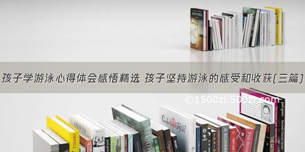 孩子学游泳心得体会感悟精选 孩子坚持游泳的感受和收获(三篇)