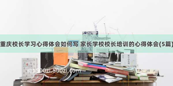 重庆校长学习心得体会如何写 家长学校校长培训的心得体会(5篇)