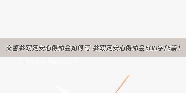 交警参观延安心得体会如何写 参观延安心得体会500字(5篇)