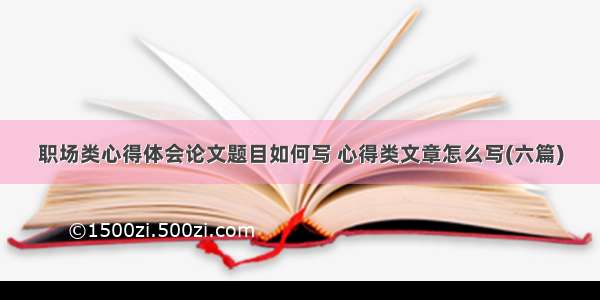 职场类心得体会论文题目如何写 心得类文章怎么写(六篇)