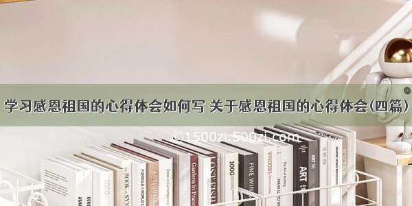 学习感恩祖国的心得体会如何写 关于感恩祖国的心得体会(四篇)