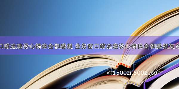 业务窗口政治建设心得体会和感想 业务窗口政治建设心得体会和感想怎么写(8篇)