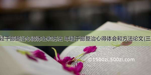 年轻干部整治心得体会和方法 年轻干部整治心得体会和方法论文(三篇)