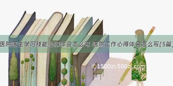 医院医生学习技能心得体会怎么写 医院工作心得体会怎么写(5篇)