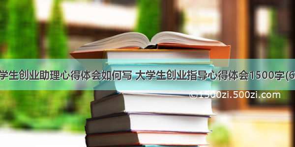 大学生创业助理心得体会如何写 大学生创业指导心得体会1500字(6篇)