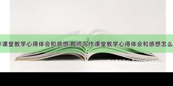 教师写作课堂教学心得体会和感想 教师写作课堂教学心得体会和感想怎么写(六篇)