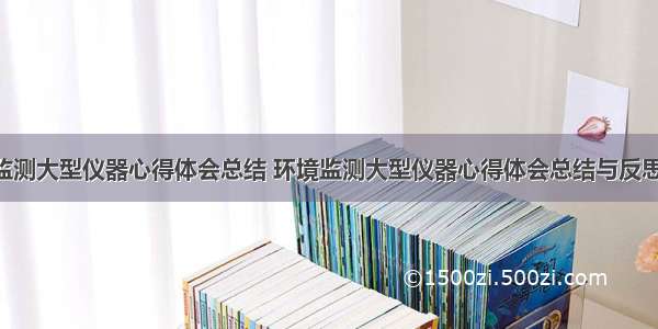 环境监测大型仪器心得体会总结 环境监测大型仪器心得体会总结与反思(4篇)