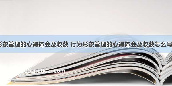 行为形象管理的心得体会及收获 行为形象管理的心得体会及收获怎么写(三篇)