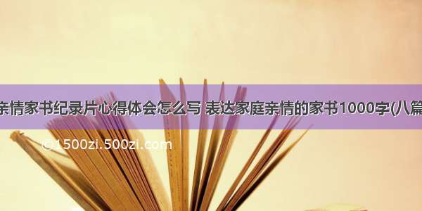 亲情家书纪录片心得体会怎么写 表达家庭亲情的家书1000字(八篇)