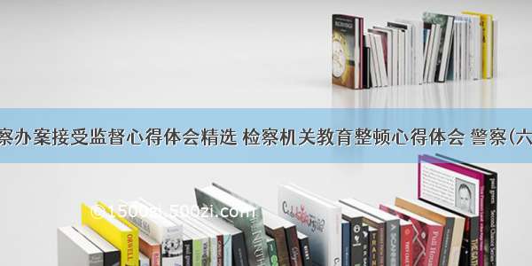 警察办案接受监督心得体会精选 检察机关教育整顿心得体会 警察(六篇)