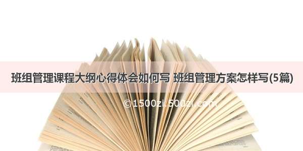 班组管理课程大纲心得体会如何写 班组管理方案怎样写(5篇)