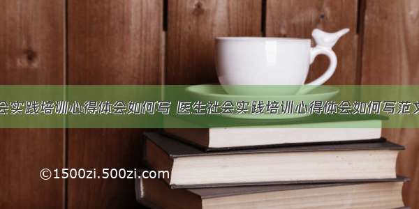 医生社会实践培训心得体会如何写 医生社会实践培训心得体会如何写范文(四篇)