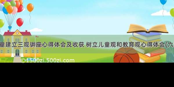 儿童建立三观讲座心得体会及收获 树立儿童观和教育观心得体会(六篇)