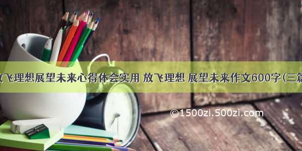 放飞理想展望未来心得体会实用 放飞理想 展望未来作文600字(三篇)