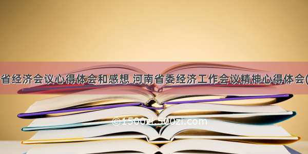 河南省经济会议心得体会和感想 河南省委经济工作会议精神心得体会(2篇)