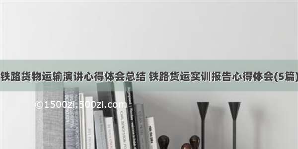 铁路货物运输演讲心得体会总结 铁路货运实训报告心得体会(5篇)