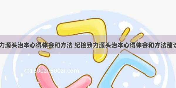 纪检致力源头治本心得体会和方法 纪检致力源头治本心得体会和方法建议(五篇)