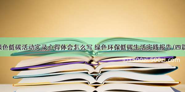 绿色低碳活动实录心得体会怎么写 绿色环保低碳生活实践报告(四篇)