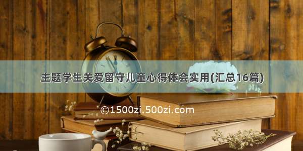 主题学生关爱留守儿童心得体会实用(汇总16篇)