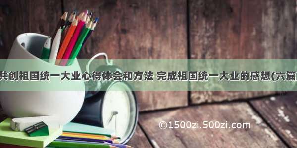 共创祖国统一大业心得体会和方法 完成祖国统一大业的感想(六篇)