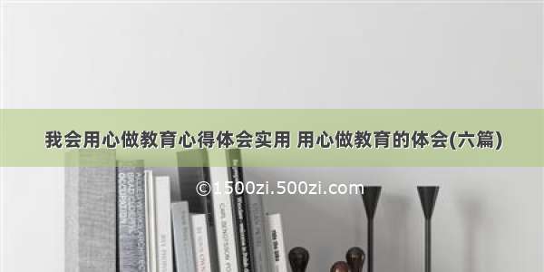 我会用心做教育心得体会实用 用心做教育的体会(六篇)