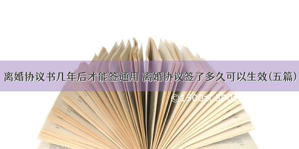 离婚协议书几年后才能签通用 离婚协议签了多久可以生效(五篇)