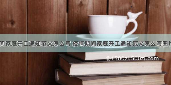 疫情期间家庭开工通知范文怎么写 疫情期间家庭开工通知范文怎么写图片(七篇)