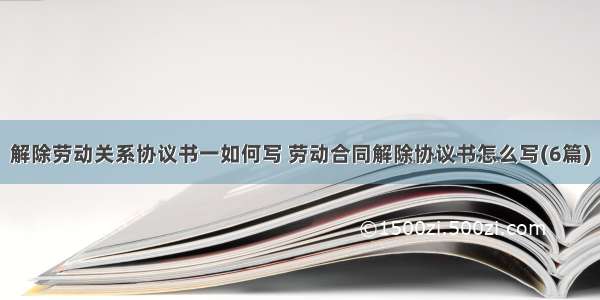 解除劳动关系协议书一如何写 劳动合同解除协议书怎么写(6篇)