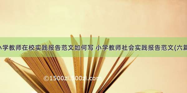 小学教师在校实践报告范文如何写 小学教师社会实践报告范文(六篇)