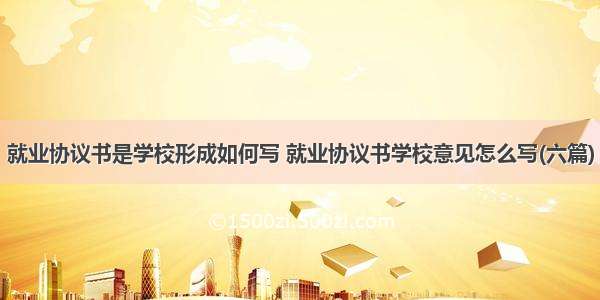 就业协议书是学校形成如何写 就业协议书学校意见怎么写(六篇)