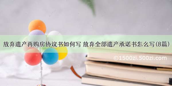 放弃遗产再购房协议书如何写 放弃全部遗产承诺书怎么写(8篇)