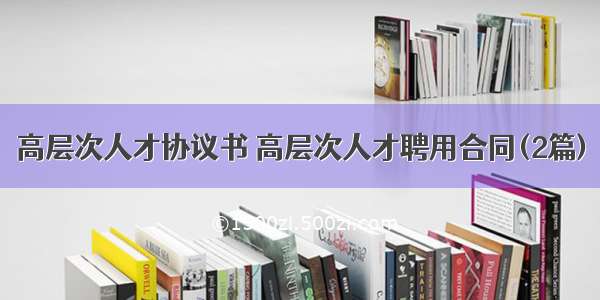 高层次人才协议书 高层次人才聘用合同(2篇)