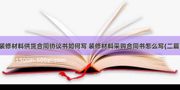 装修材料供货合同协议书如何写 装修材料采购合同书怎么写(二篇)