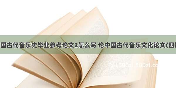 中国古代音乐史毕业参考论文2怎么写 论中国古代音乐文化论文(四篇)