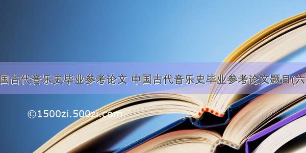 中国古代音乐史毕业参考论文 中国古代音乐史毕业参考论文题目(六篇)