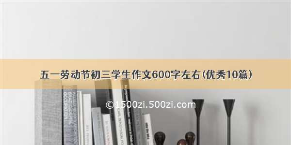 五一劳动节初三学生作文600字左右(优秀10篇)