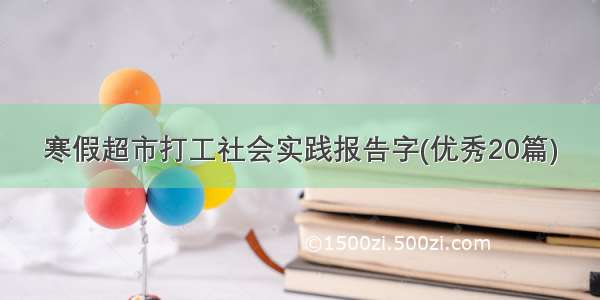 寒假超市打工社会实践报告字(优秀20篇)