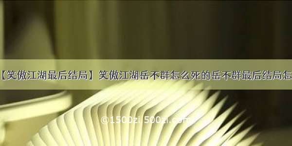 【笑傲江湖最后结局】笑傲江湖岳不群怎么死的岳不群最后结局怎样