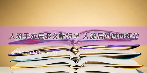 人流手术后多久能怀孕 人流后何时再怀孕