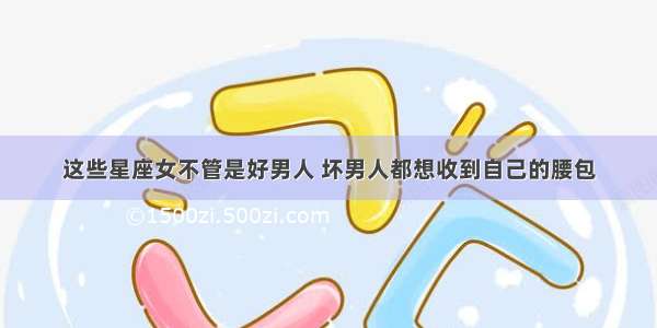 这些星座女不管是好男人 坏男人都想收到自己的腰包