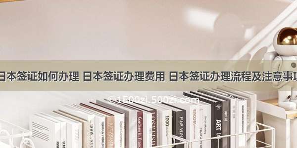 日本签证如何办理 日本签证办理费用 日本签证办理流程及注意事项