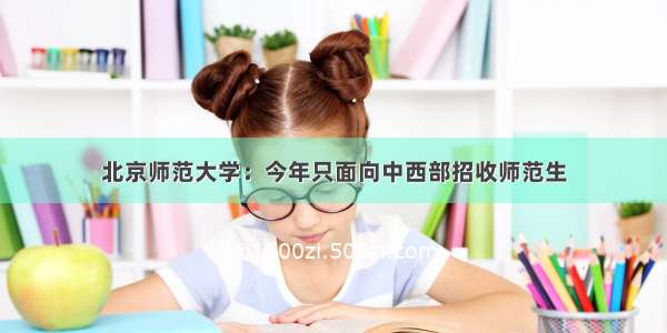 北京师范大学：今年只面向中西部招收师范生