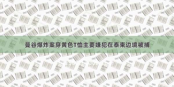 曼谷爆炸案穿黄色T恤主要嫌犯在泰柬边境被捕