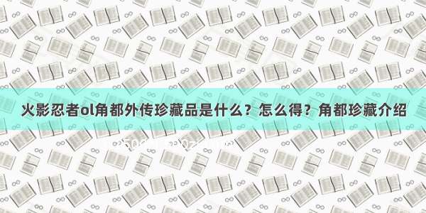 火影忍者ol角都外传珍藏品是什么？怎么得？角都珍藏介绍